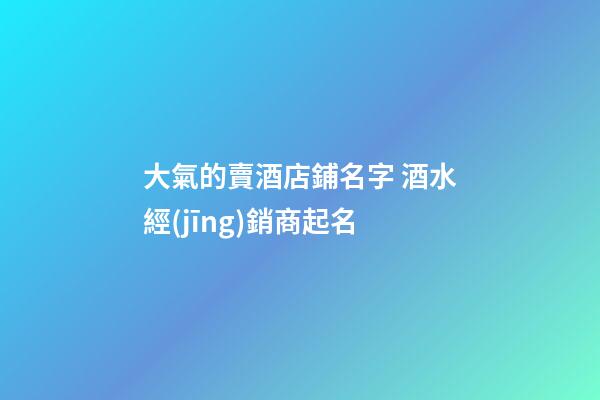 大氣的賣酒店鋪名字 酒水經(jīng)銷商起名-第1張-店鋪起名-玄機(jī)派